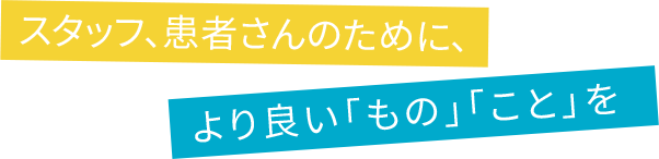 スタッフ、患者さまのために、より良い「もの」「こと」を